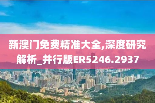 新澳門免費精準大全,深度研究解析_并行版ER5246.2937