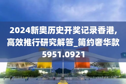 2024新奧歷史開獎記錄香港,高效推行研究解答_簡約奢華款5951.0921