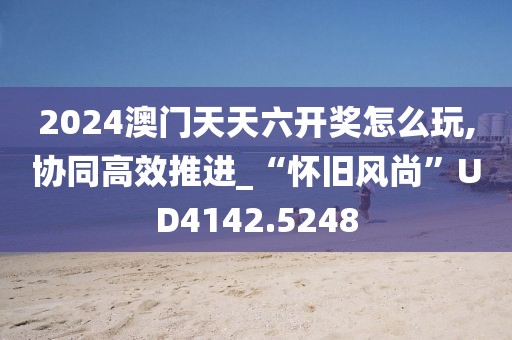 2024澳門天天六開獎怎么玩,協同高效推進_“懷舊風尚”UD4142.5248