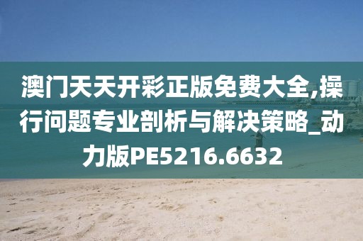 澳門天天開彩正版免費大全,操行問題專業剖析與解決策略_動力版PE5216.6632