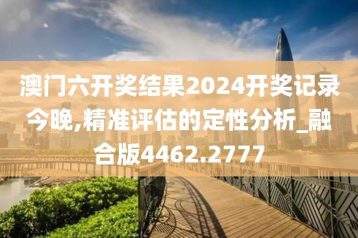 澳門六開獎結(jié)果2024開獎記錄今晚,精準(zhǔn)評估的定性分析_融合版4462.2777