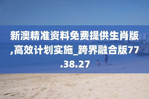 新澳精準資料免費提供生肖版,高效計劃實施_跨界融合版77.38.27