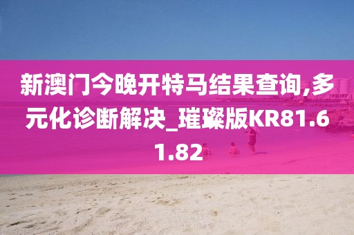 新澳門今晚開(kāi)特馬結(jié)果查詢,多元化診斷解決_璀璨版KR81.61.82