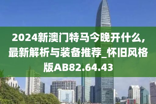 2024新澳門特馬今晚開什么,最新解析與裝備推薦_懷舊風格版AB82.64.43