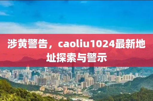 涉黃警告，caoliu1024最新地址探索與警示