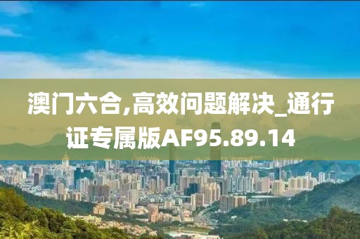 澳門六合,高效問題解決_通行證專屬版AF95.89.14
