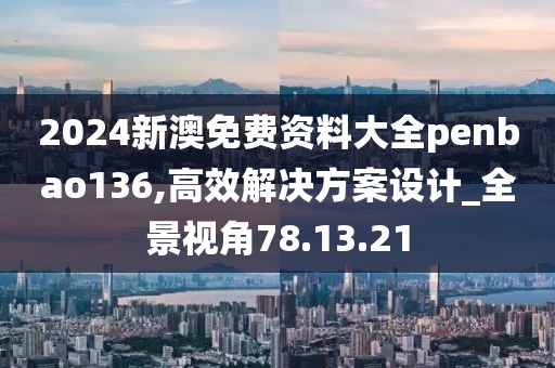 2024新澳免費資料大全penbao136,高效解決方案設計_全景視角78.13.21