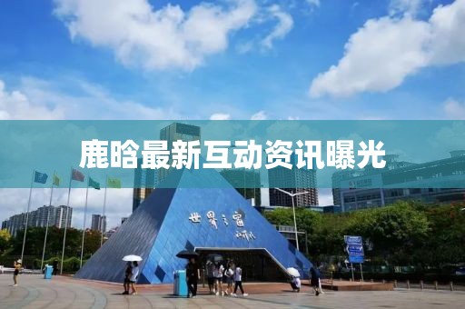 鹿晗最新互動資訊曝光