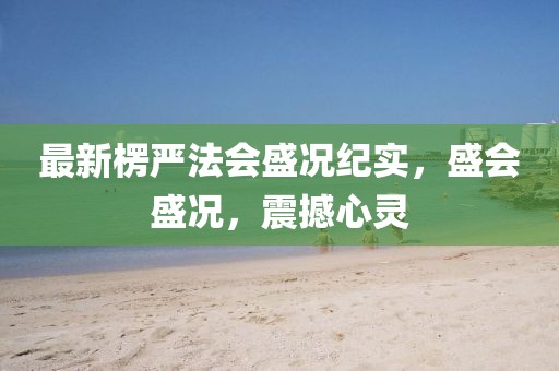 最新楞嚴(yán)法會(huì)盛況紀(jì)實(shí)，盛會(huì)盛況，震撼心靈