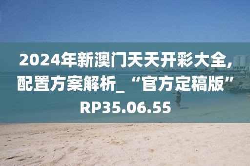 2024年新澳門天天開彩大全,配置方案解析_“官方定稿版”RP35.06.55