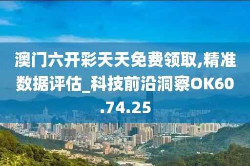 澳門六開彩天天免費領取,精準數據評估_科技前沿洞察OK60.74.25