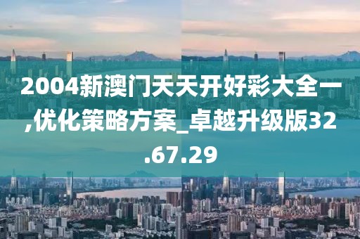 2004新澳門天天開好彩大全一,優化策略方案_卓越升級版32.67.29