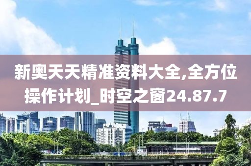 新奧天天精準資料大全,全方位操作計劃_時空之窗24.87.7