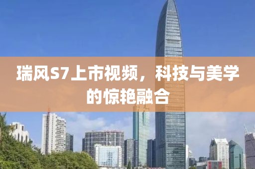 瑞風(fēng)S7上市視頻，科技與美學(xué)的驚艷融合