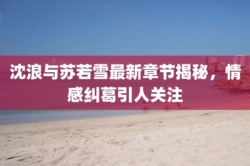 沈浪與蘇若雪最新章節揭秘,情感糾葛引人關注