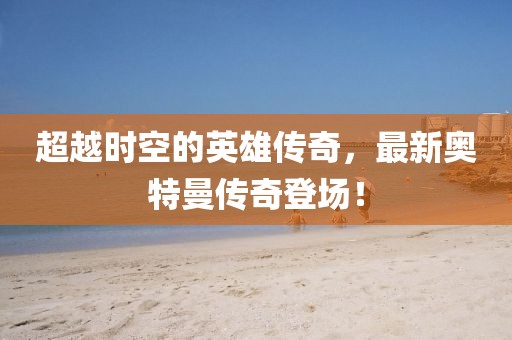 超越時空的英雄傳奇，最新奧特曼傳奇登場！