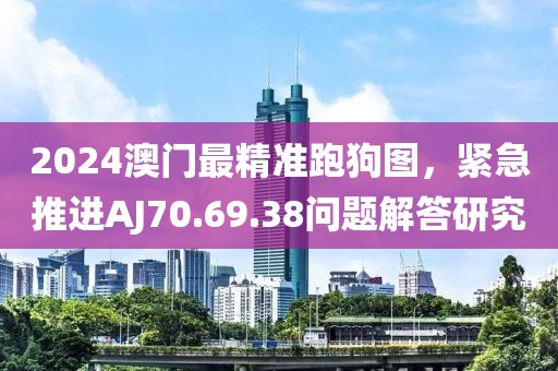 2024澳門最精準跑狗圖,緊急推進AJ70.69.38問題解答研究