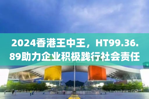 2024香港王中王，HT99.36.89助力企業積極踐行社會責任