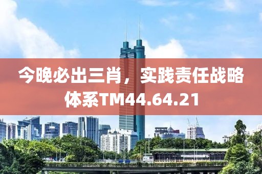 今晚必出三肖，實踐責任戰略體系TM44.64.21