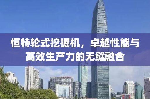 恒特輪式挖掘機,卓越性能與高效生產力的無縫融合
