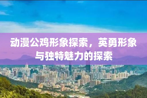 動漫公雞形象探索，英勇形象與獨特魅力的探索