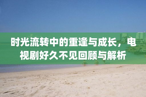 時光流轉中的重逢與成長，電視劇好久不見回顧與解析