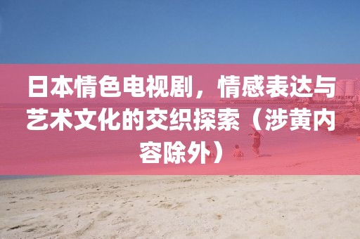 日本情色電視劇，情感表達(dá)與藝術(shù)文化的交織探索（涉黃內(nèi)容除外）