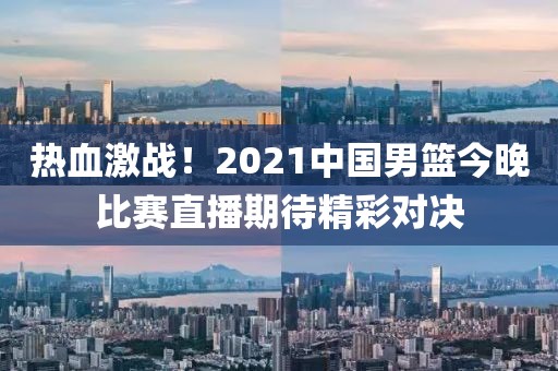熱血激戰(zhàn)！2021中國男籃今晚比賽直播期待精彩對(duì)決