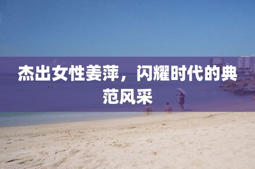 杰出女性姜萍,閃耀時代的典范風采