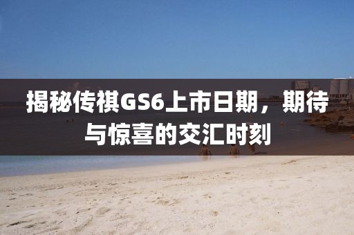 揭秘傳祺GS6上市日期,期待與驚喜的交匯時(shí)刻