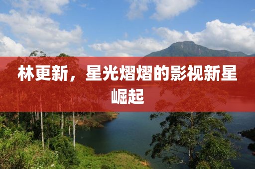 林更新，星光熠熠的影視新星崛起