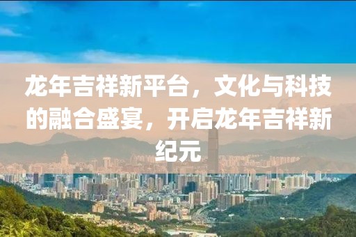龍年吉祥新平臺，文化與科技的融合盛宴，開啟龍年吉祥新紀元