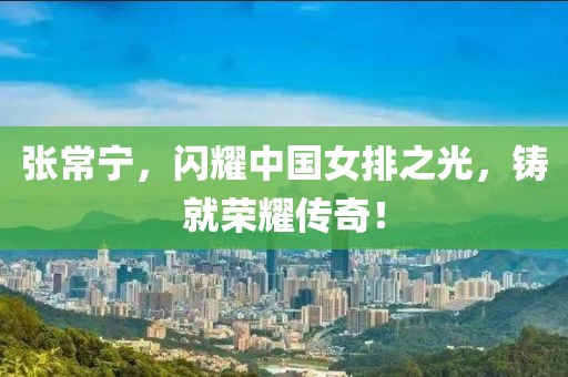 張常寧,閃耀中國女排之光,鑄就榮耀傳奇!