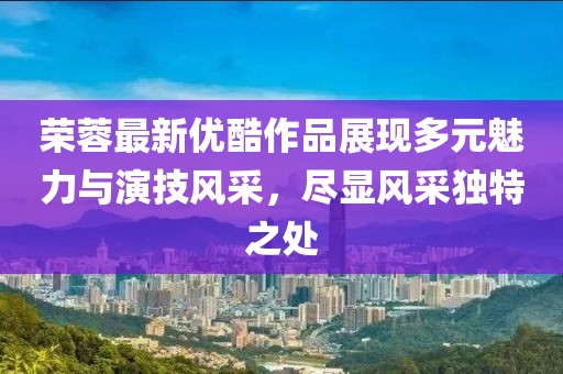 榮蓉最新優(yōu)酷作品展現(xiàn)多元魅力與演技風(fēng)采，盡顯風(fēng)采獨(dú)特之處