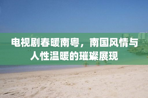 電視劇春暖南粵，南國風(fēng)情與人性溫暖的璀璨展現(xiàn)