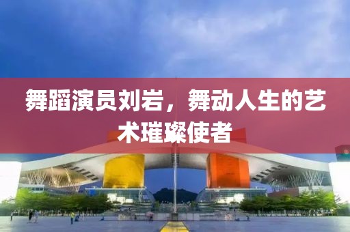 舞蹈演員劉巖，舞動人生的藝術璀璨使者