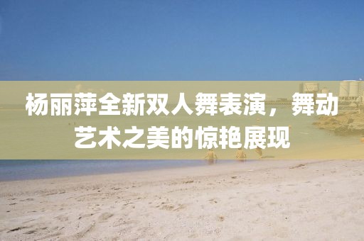 楊麗萍全新雙人舞表演，舞動藝術之美的驚艷展現