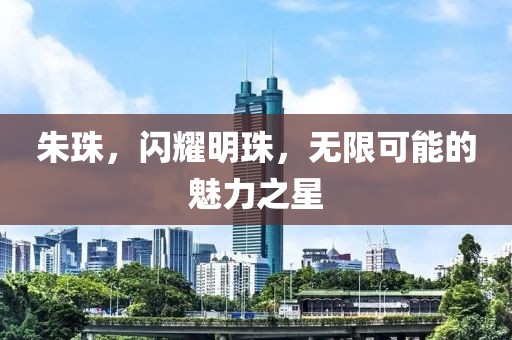 朱珠,閃耀明珠,無限可能的魅力之星