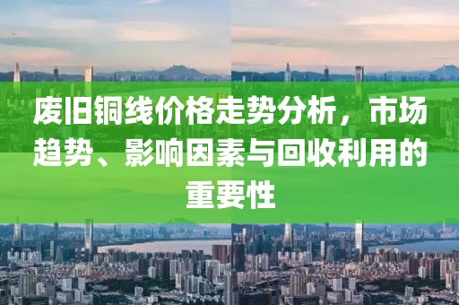 廢舊銅線價格走勢分析，市場趨勢、影響因素與回收利用的重要性