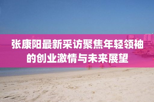 張康陽最新采訪聚焦年輕領袖的創業激情與未來展望