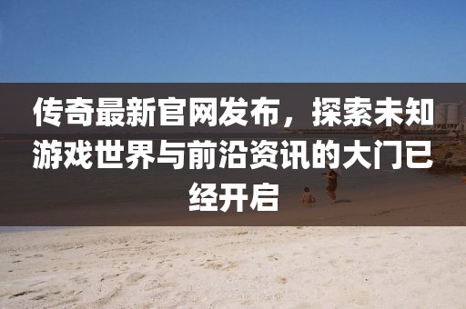 傳奇最新官網發布,探索未知游戲世界與前沿資訊的大門已經開啟