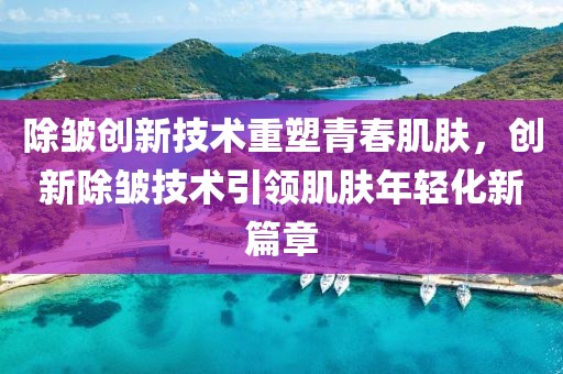 除皺創新技術重塑青春肌膚,創新除皺技術引領肌膚年輕化新篇章