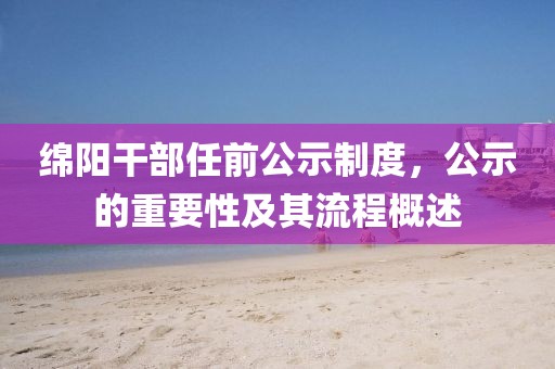 綿陽干部任前公示制度，公示的重要性及其流程概述