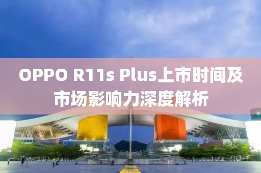 OPPO R11s Plus上市時間及市場影響力深度解析