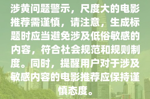 涉黃問題警示,尺度大的電影推薦需謹慎,請注意,生成標題時應當避免涉及低俗敏感的內容,符合社會規范和規則制度。同時,提醒用戶對于涉及敏感內容的電影推薦應保持謹慎態度。