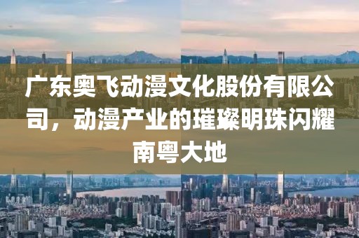 廣東奧飛動漫文化股份有限公司，動漫產業的璀璨明珠閃耀南粵大地