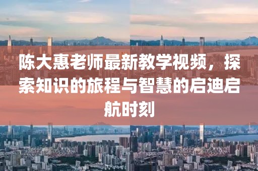 陳大惠老師最新教學視頻，探索知識的旅程與智慧的啟迪啟航時刻