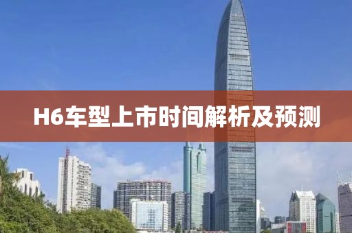 H6車型上市時間解析及預測