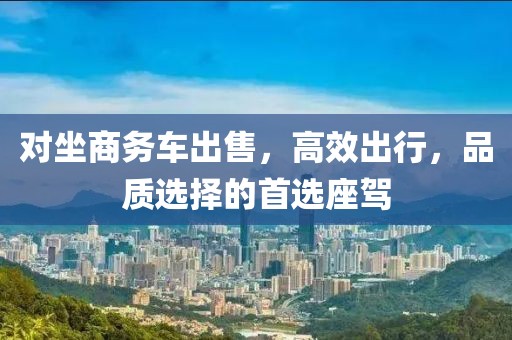 對坐商務車出售,高效出行,品質選擇的首選座駕