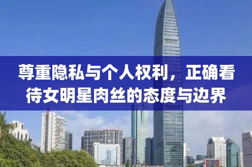 尊重隱私與個人權利，正確看待女明星肉絲的態度與邊界